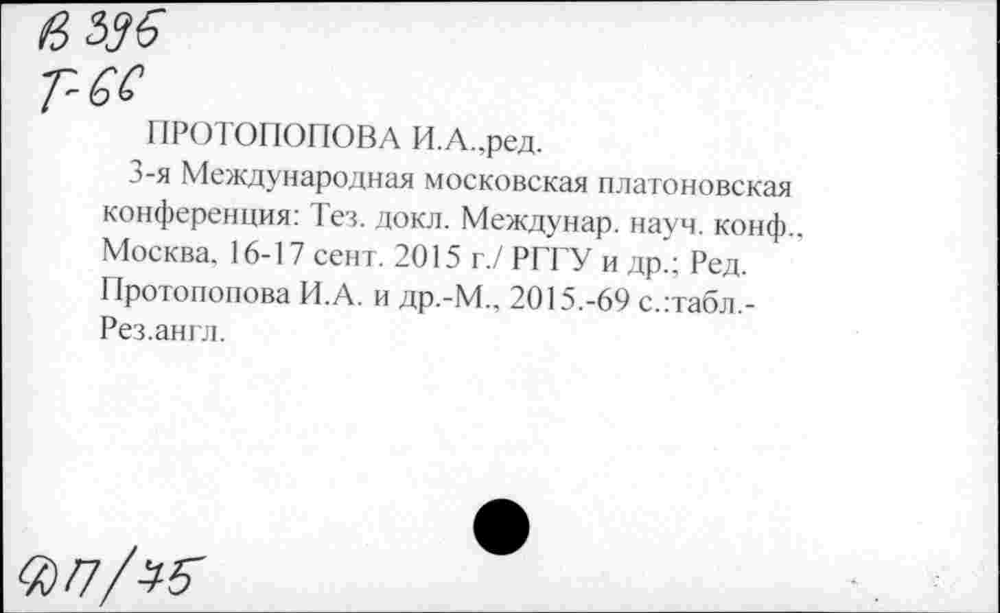 ﻿Т-6С
ПР010П0П0ВА И.А.,ред.
л-я Международная московская платоновская конференция: Тез. докл. Междунар. науч. конф. Москва. 16-17 сент. 2015 г./ РГГУ и др.; Ред. Протопопова И.А. и др.-М„ 2015.-69 с.:табл,-Рез.англ.
